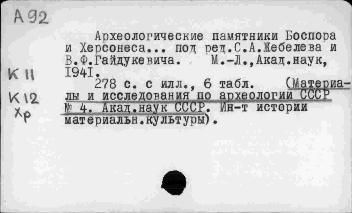 ﻿А. 02
К II
К 12 Хр
Археологические памятники Боспора и Херсонеса... под оед.С.А.Жебелева и В. Ф. Гайду ке вича.	М.-Л.,Акад.нау к,
1941.
278 с. с илл., 6 табл. (J лы и исследования пр археологии
Г 4. Акад.наук СССР. Ин-т истории материальнТкультуры).
